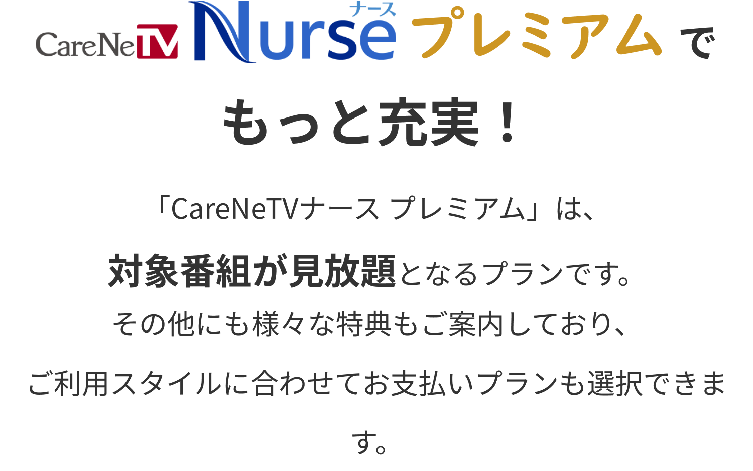 CareNeTV Nurse プレミアムでもっと充実！ 「CareNeTVナース プレミアム」は、対象番組が見放題となるプランです。その他にも様々な特典もご案内しており、ご利用スタイルに合わせてお支払いプランも選択できます。